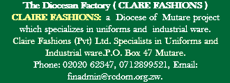 The Diocesan Factory ( CLARE FASHIONS ) CLAIRE FASHIONS: a Diocese of Mutare project which specializes in uniforms and industrial ware. Claire Fashions (Pvt) Ltd. Specialists in Uniforms and Industrial ware.P.O. Box 47 Mutare. Phone: 02020 62347, 0712899521, Email: finadmin@rcdom.org.zw.
